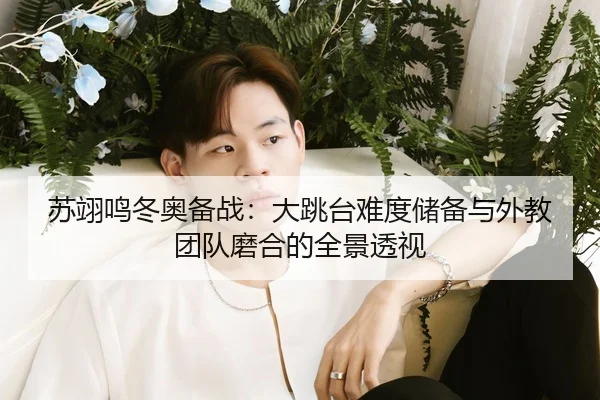 苏翊鸣冬奥备战：大跳台难度储备与外教团队磨合的全景透视