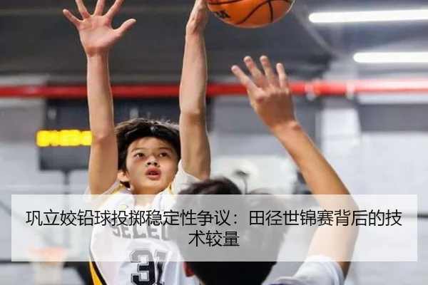 巩立姣铅球投掷稳定性争议：田径世锦赛背后的技术较量