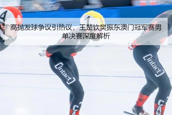 高抛发球争议引热议，王楚钦樊振东澳门冠军赛男单决赛深度解析